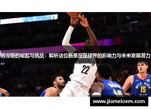 努涅斯的崛起与挑战：解析这位新星在足球界的影响力与未来发展潜力